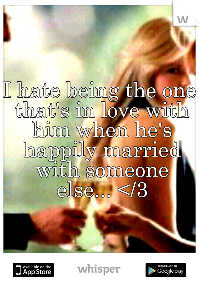 I hate being the one that's in love with him when he's happily married with someone else... </3