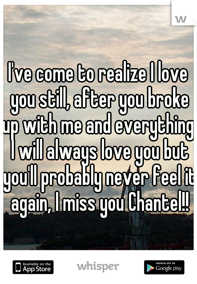 I've come to realize I love you still, after you broke up with me and everything, I will always love you but you'll probably never feel it again, I miss you Chantel!!