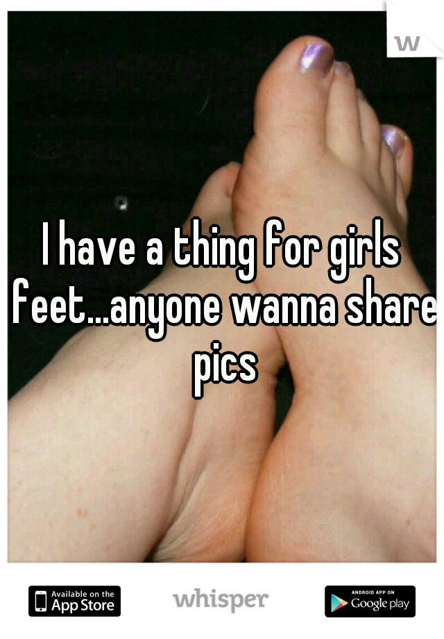 I have a thing for girls feet...anyone wanna share pics