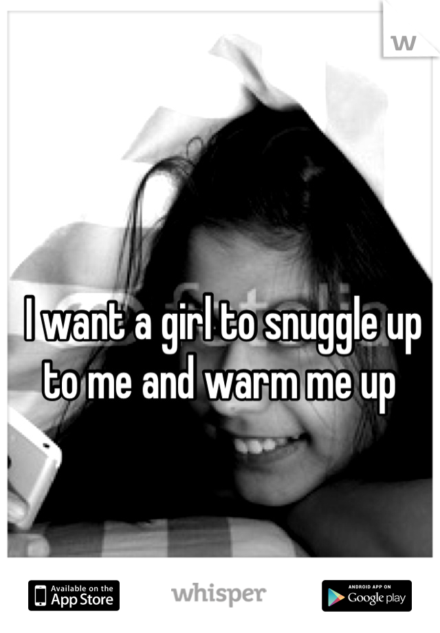 I want a girl to snuggle up to me and warm me up 
