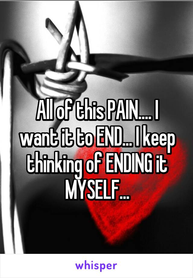 
All of this PAIN.... I want it to END... I keep thinking of ENDING it MYSELF...