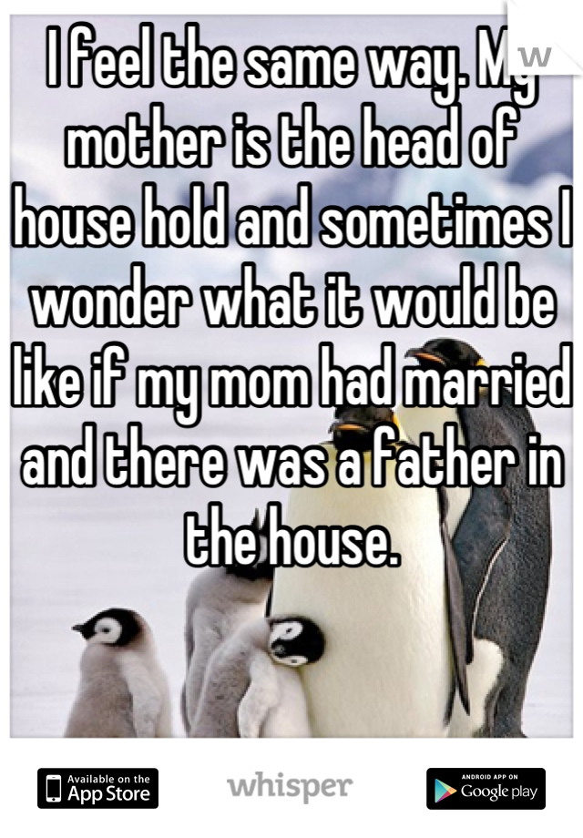 I feel the same way. My mother is the head of house hold and sometimes I wonder what it would be like if my mom had married and there was a father in the house.
