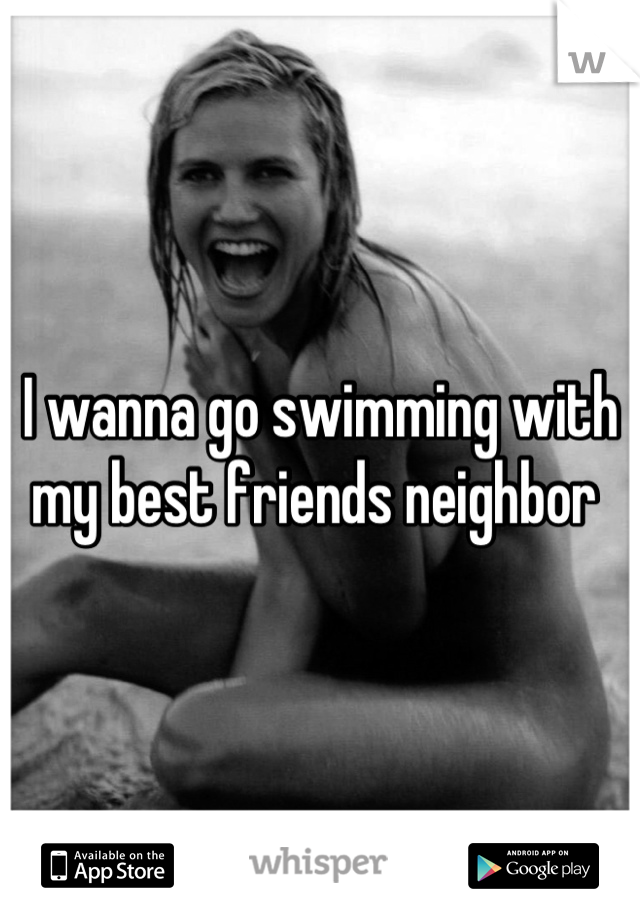 I wanna go swimming with my best friends neighbor 
