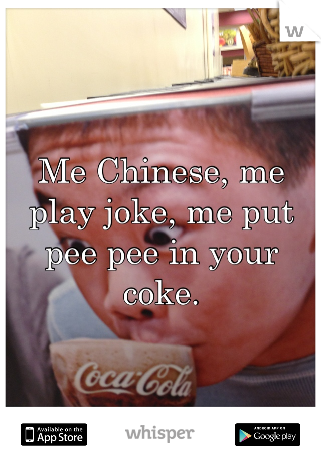 Me Chinese, me play joke, me put pee pee in your coke.