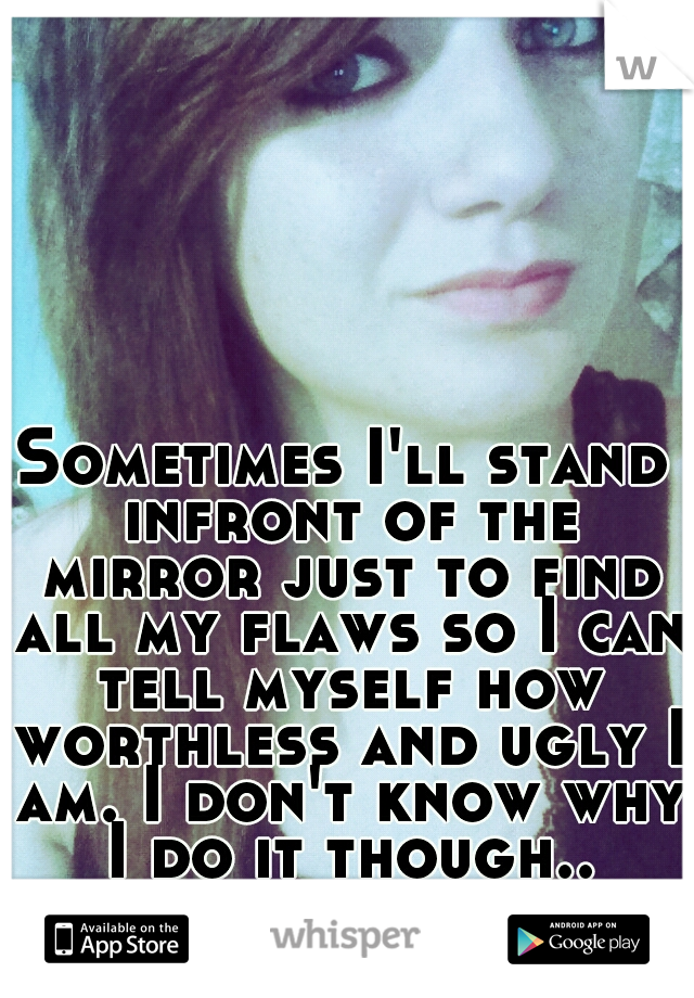 Sometimes I'll stand infront of the mirror just to find all my flaws so I can tell myself how worthless and ugly I am. I don't know why I do it though..