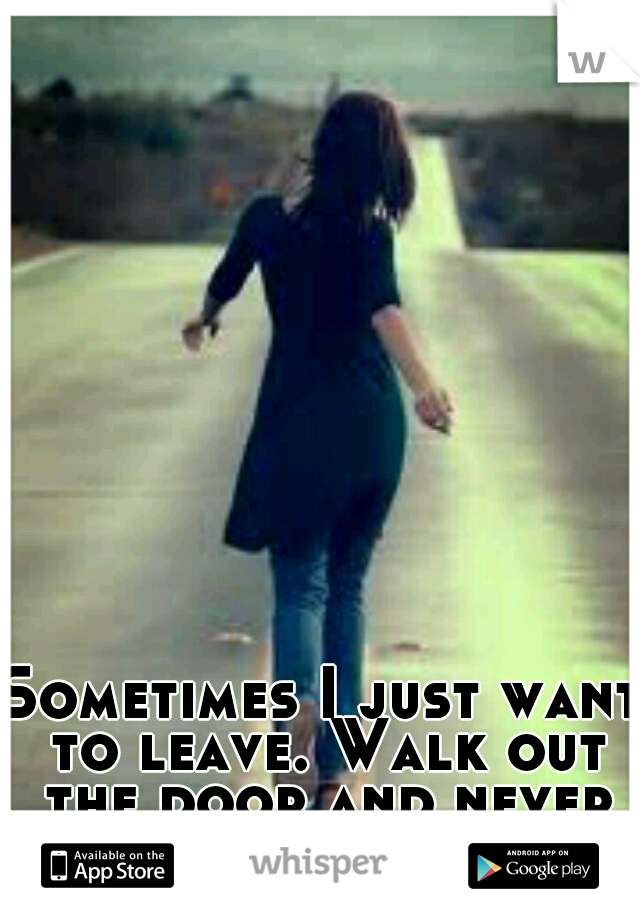 Sometimes I just want to leave. Walk out the door and never look back.