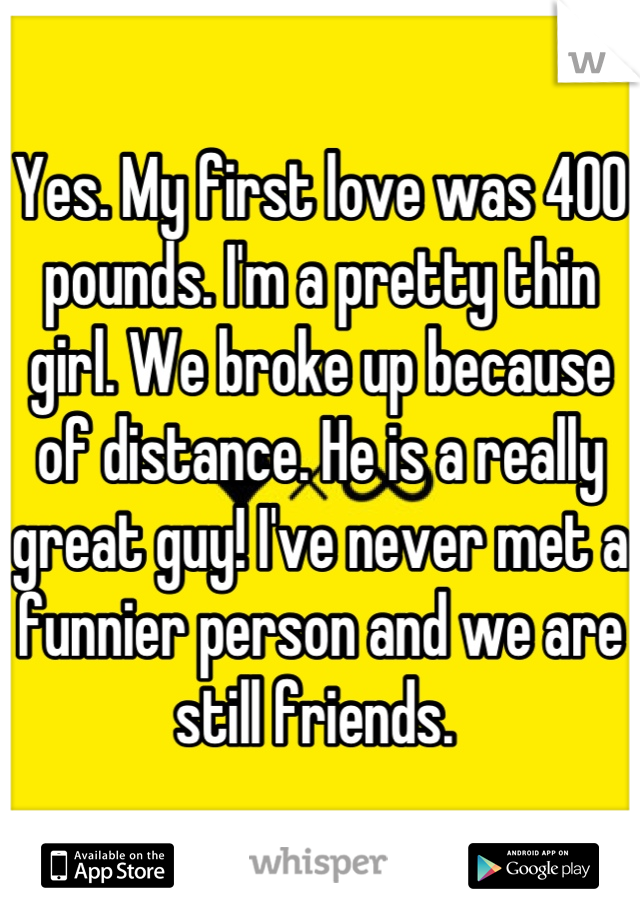 Yes. My first love was 400 pounds. I'm a pretty thin girl. We broke up because of distance. He is a really great guy! I've never met a funnier person and we are still friends. 