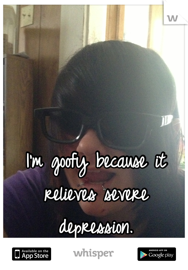 I'm goofy because it relieves severe depression.