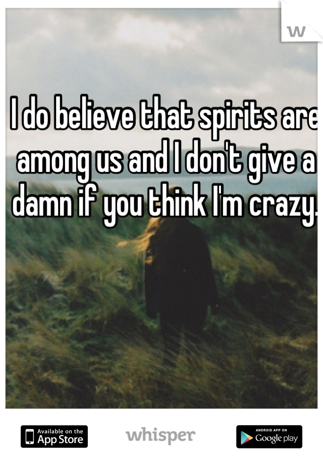 I do believe that spirits are among us and I don't give a damn if you think I'm crazy.