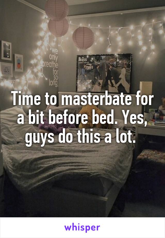 Time to masterbate for a bit before bed. Yes, guys do this a lot. 