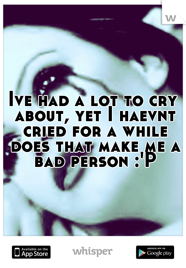 Ive had a lot to cry about, yet I haevnt cried for a while does that make me a bad person :'P
