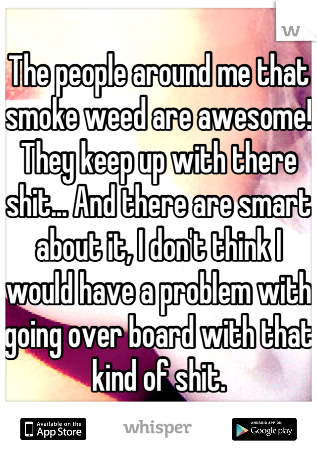 The people around me that smoke weed are awesome! They keep up with there shit... And there are smart about it, I don't think I would have a problem with going over board with that kind of shit.