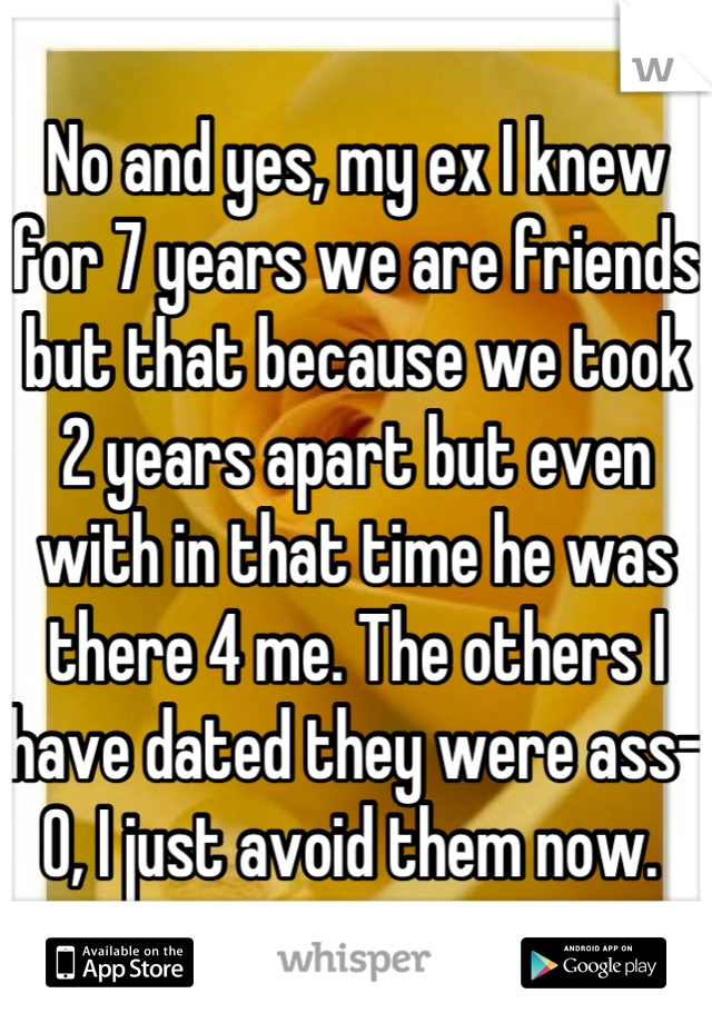 No and yes, my ex I knew for 7 years we are friends but that because we took 2 years apart but even with in that time he was there 4 me. The others I have dated they were ass-0, I just avoid them now. 