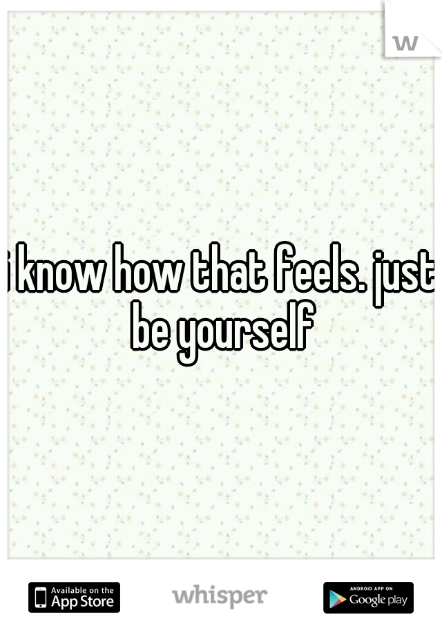i know how that feels. just be yourself