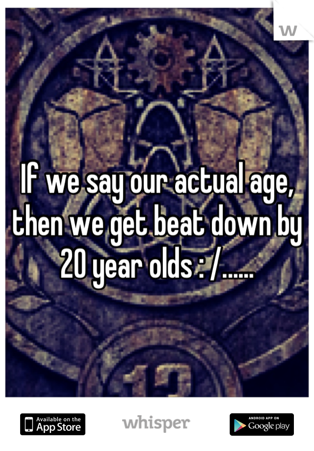 If we say our actual age, then we get beat down by 20 year olds : /......
