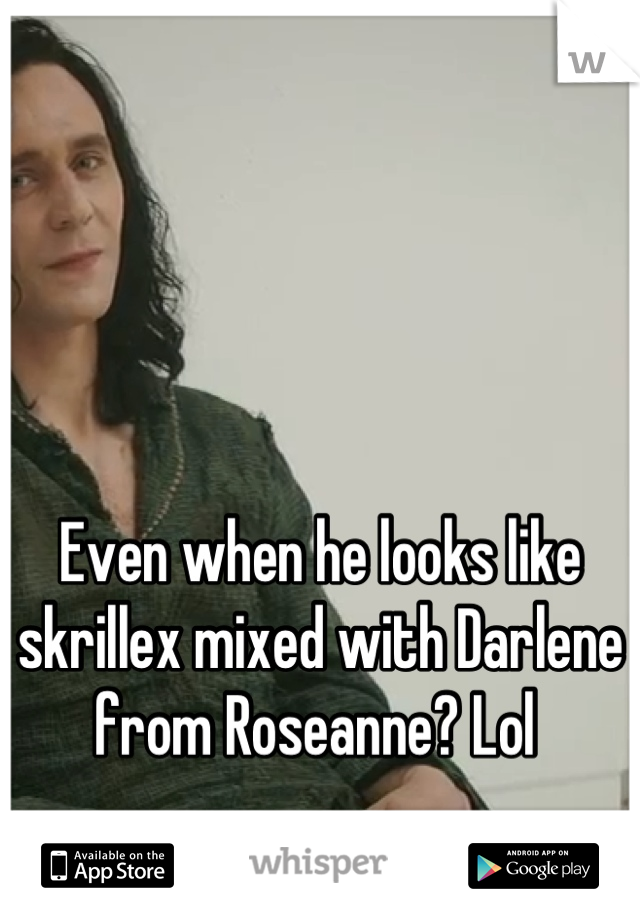 Even when he looks like skrillex mixed with Darlene from Roseanne? Lol 