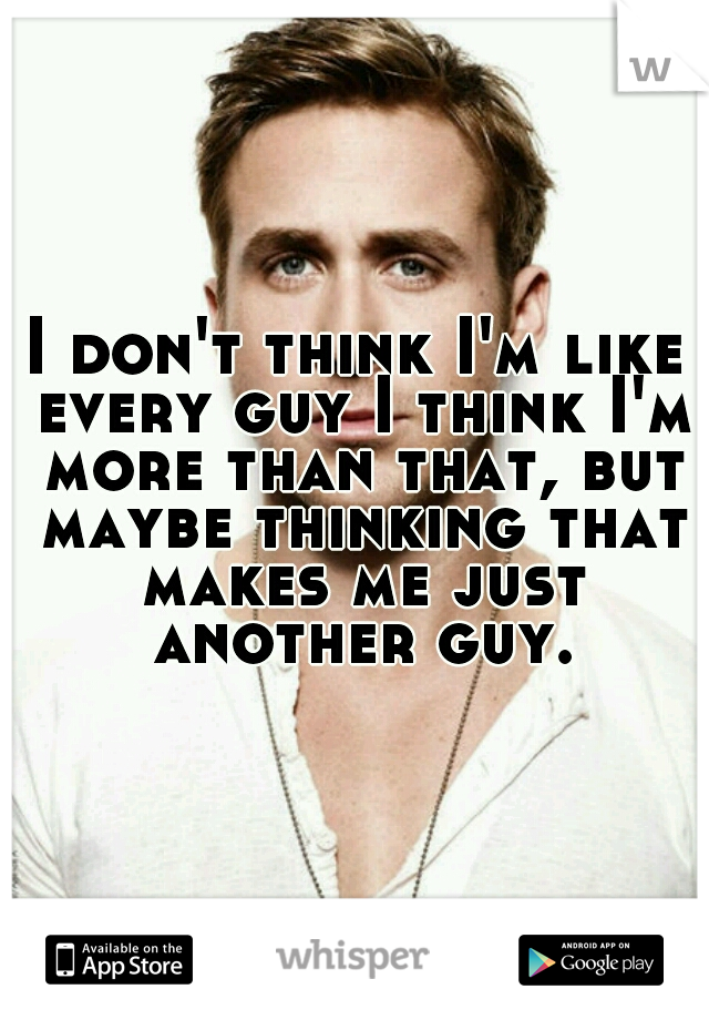 I don't think I'm like every guy I think I'm more than that, but maybe thinking that makes me just another guy.