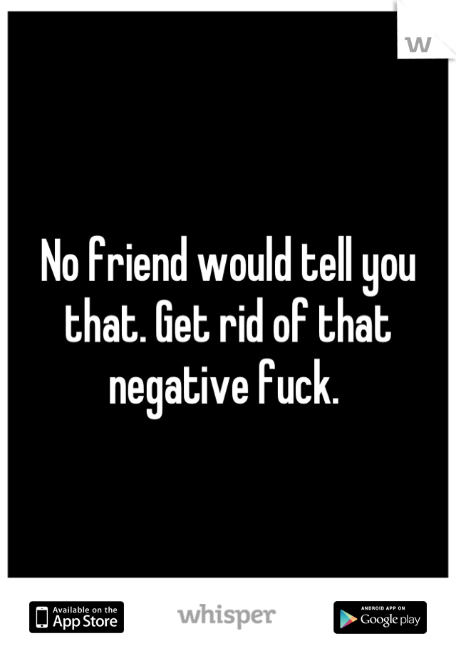 No friend would tell you that. Get rid of that negative fuck. 