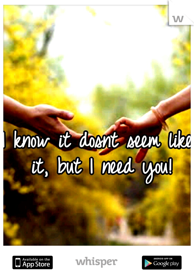 I know it dosnt seem like it, but I need you!
