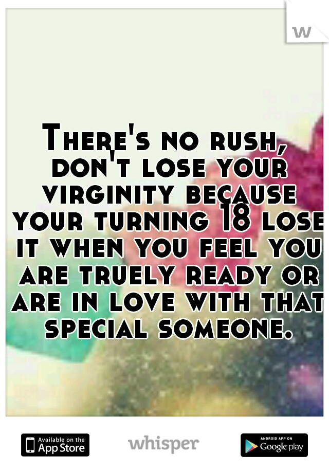 There's no rush, don't lose your virginity because your turning 18 lose it when you feel you are truely ready or are in love with that special someone.
