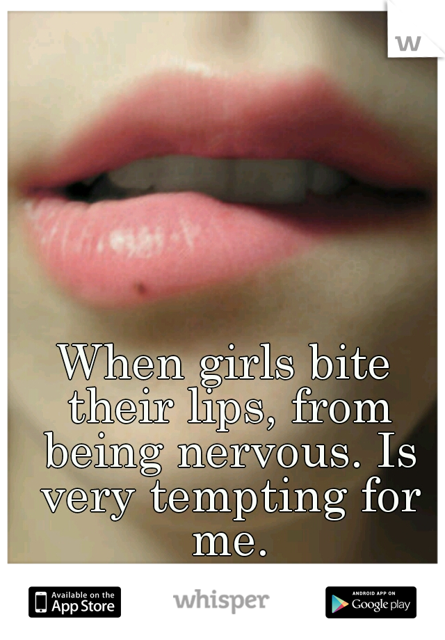 When girls bite their lips, from being nervous. Is very tempting for me.