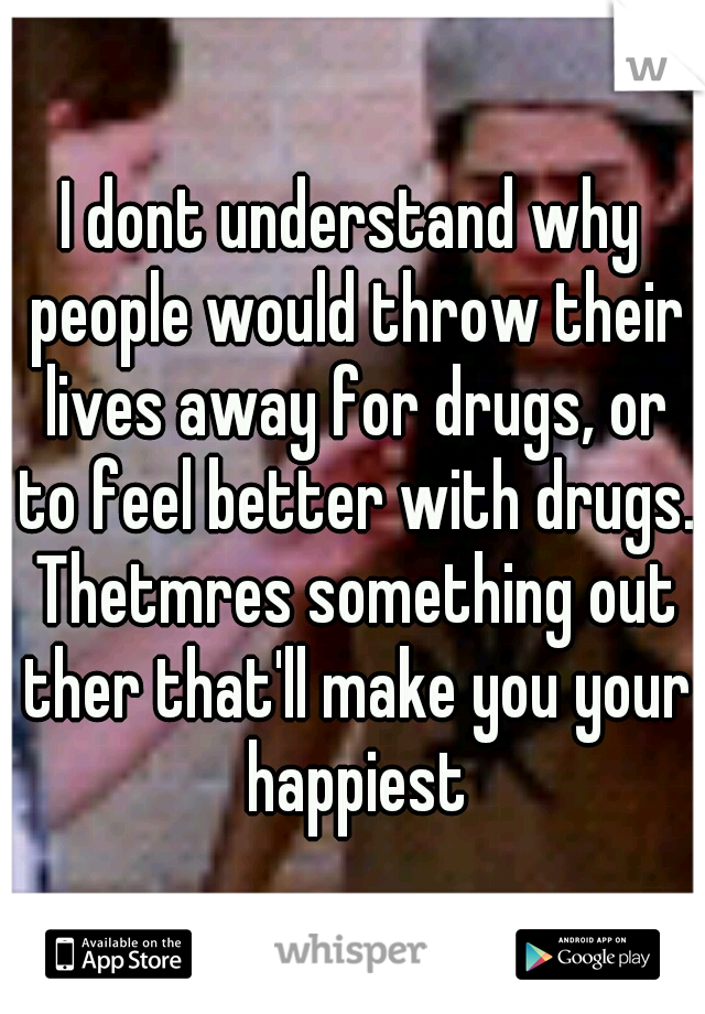 I dont understand why people would throw their lives away for drugs, or to feel better with drugs. Thetmres something out ther that'll make you your happiest