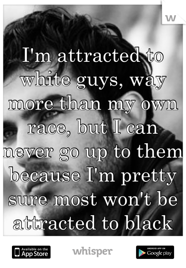 I'm attracted to white guys, way more than my own race, but I can never go up to them because I'm pretty sure most won't be attracted to black girls.