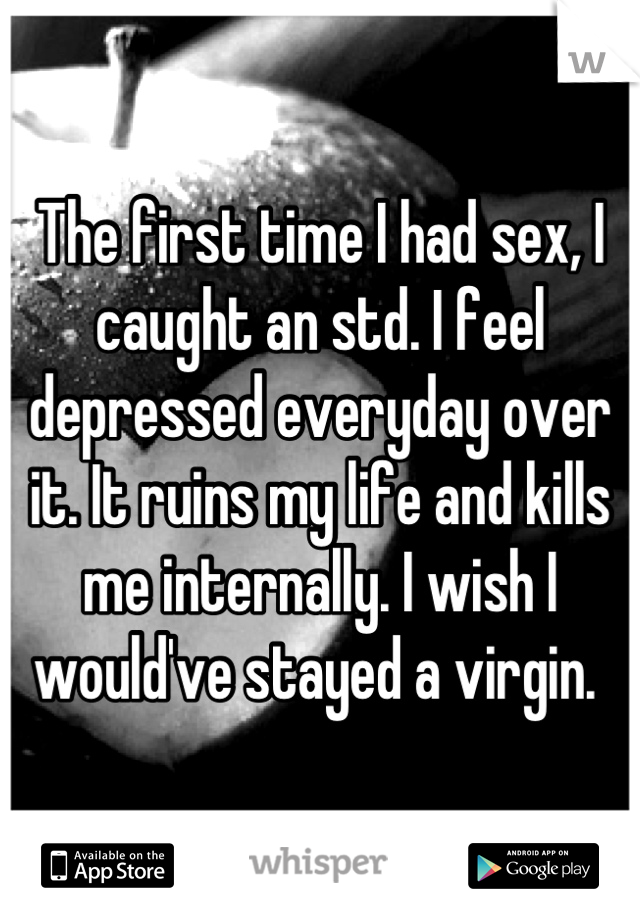 The first time I had sex, I caught an std. I feel depressed everyday over it. It ruins my life and kills me internally. I wish I would've stayed a virgin. 