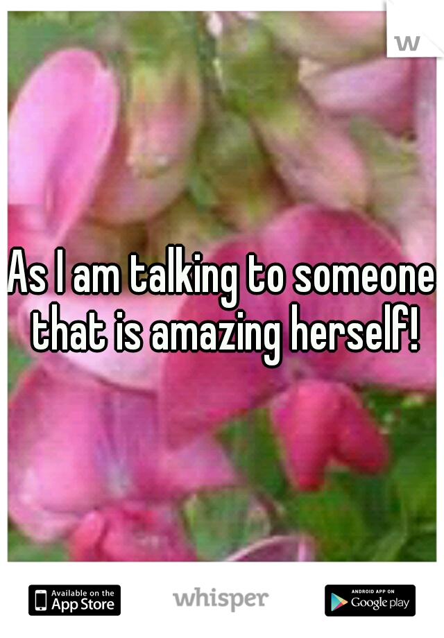 As I am talking to someone that is amazing herself!