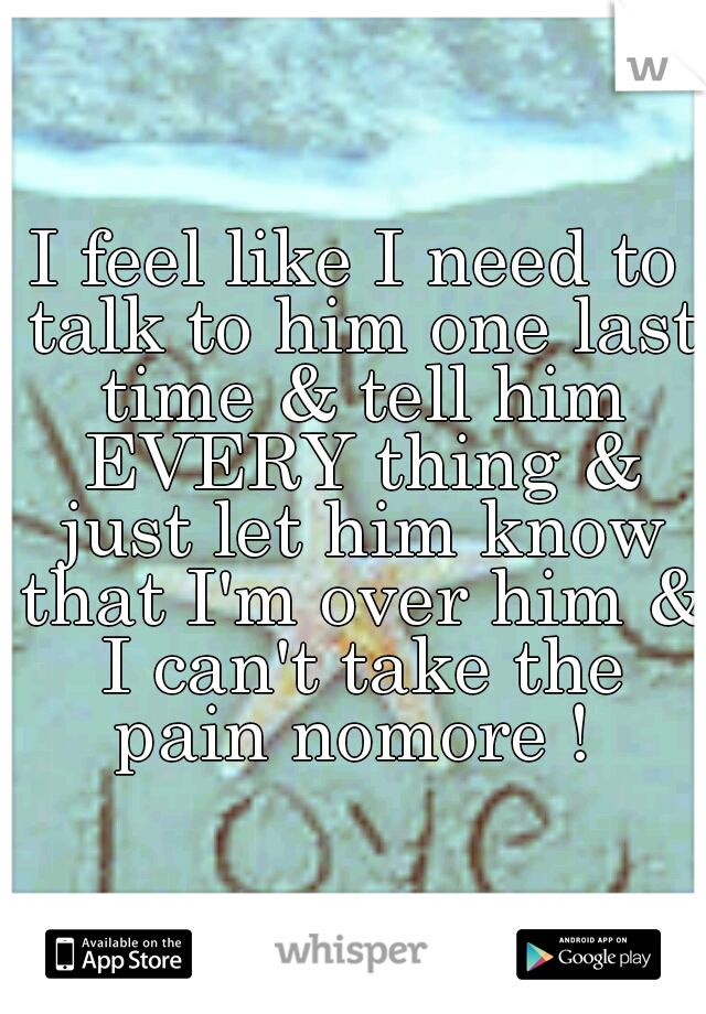 I feel like I need to talk to him one last time & tell him EVERY thing & just let him know that I'm over him & I can't take the pain nomore ! 