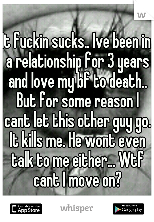It fuckin sucks.. Ive been in a relationship for 3 years and love my bf to death.. But for some reason I cant let this other guy go. It kills me. He wont even talk to me either... Wtf cant I move on?