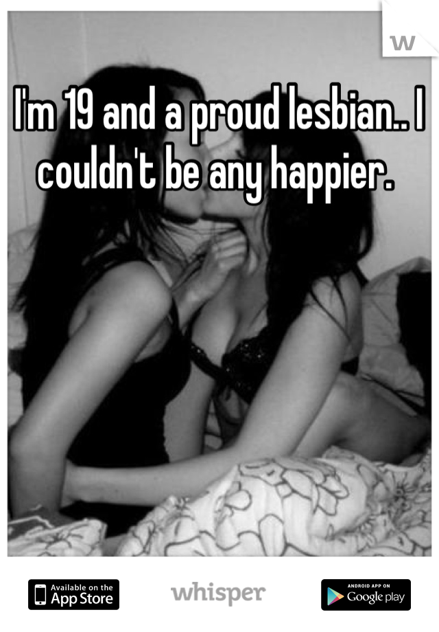 I'm 19 and a proud lesbian.. I couldn't be any happier. 
