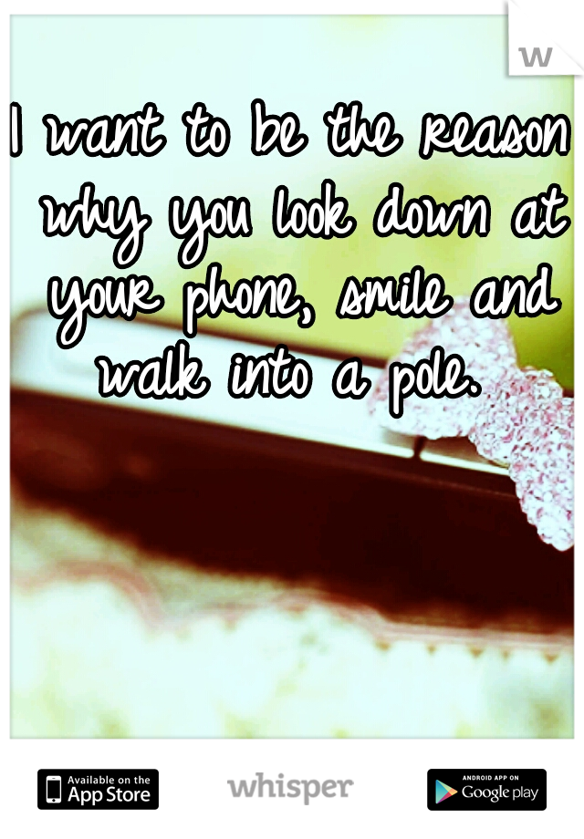 I want to be the reason why you look down at your phone, smile and walk into a pole. 