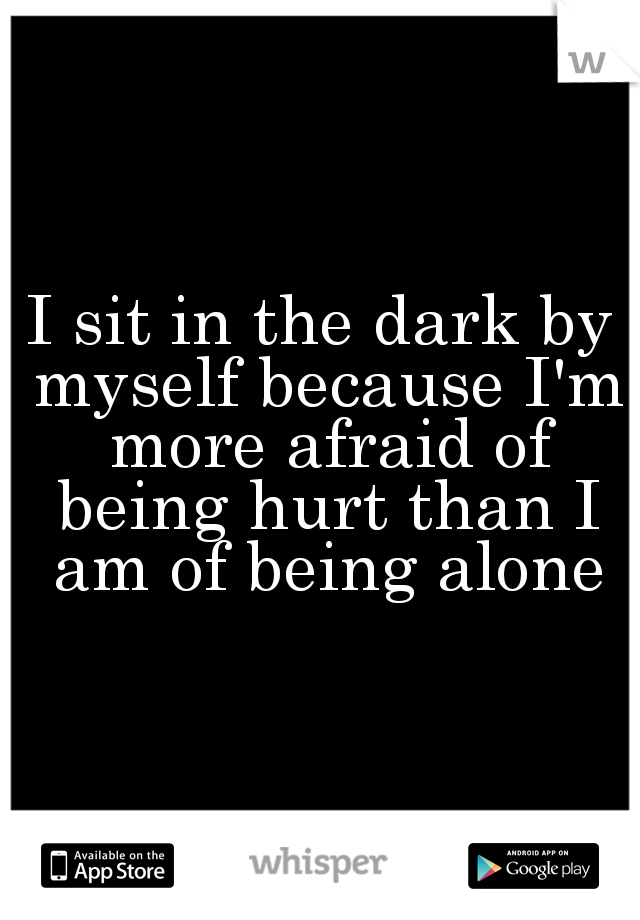 I sit in the dark by myself because I'm more afraid of being hurt than I am of being alone