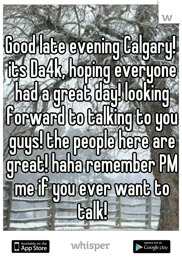 Good late evening Calgary! its Da4k, hoping everyone had a great day! looking forward to talking to you guys! the people here are great! haha remember PM me if you ever want to talk!