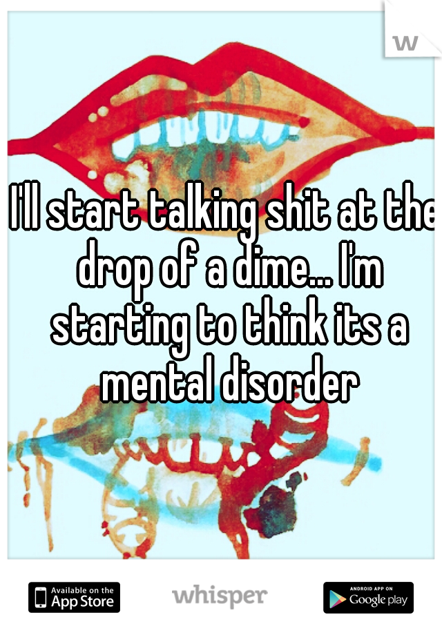 I'll start talking shit at the drop of a dime... I'm starting to think its a mental disorder