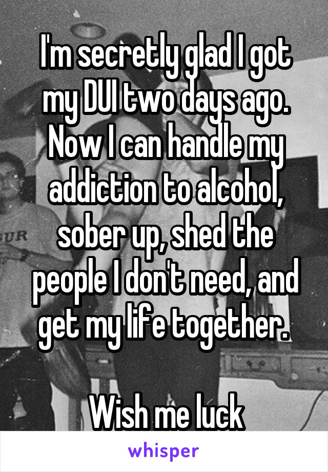 I'm secretly glad I got my DUI two days ago. Now I can handle my addiction to alcohol, sober up, shed the people I don't need, and get my life together. 

Wish me luck