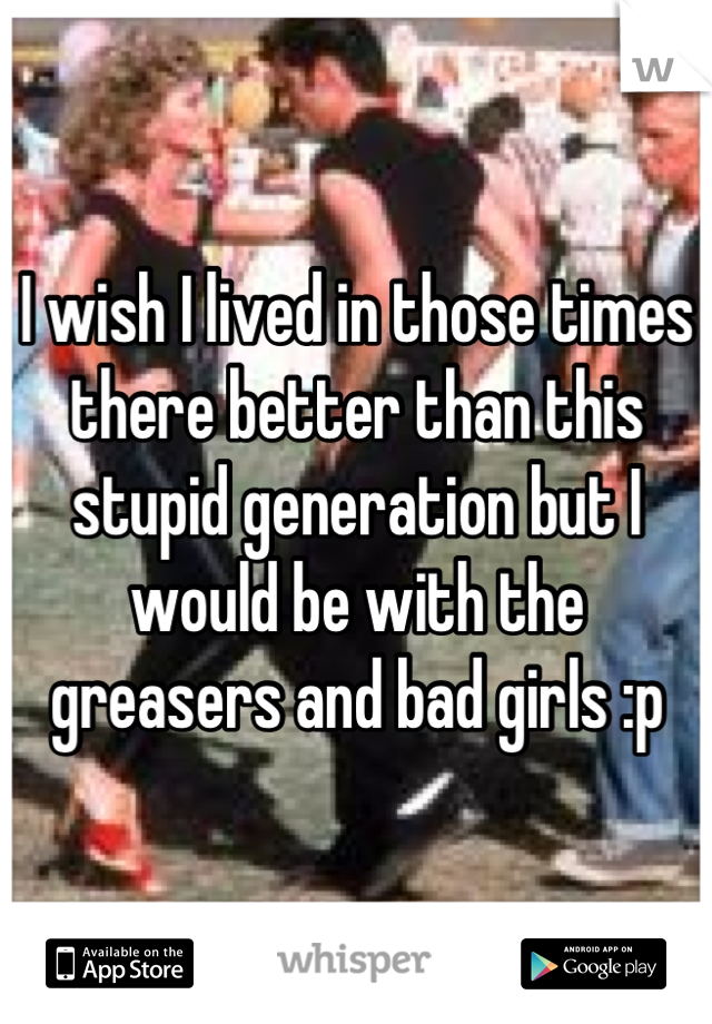 I wish I lived in those times  there better than this stupid generation but I would be with the greasers and bad girls :p