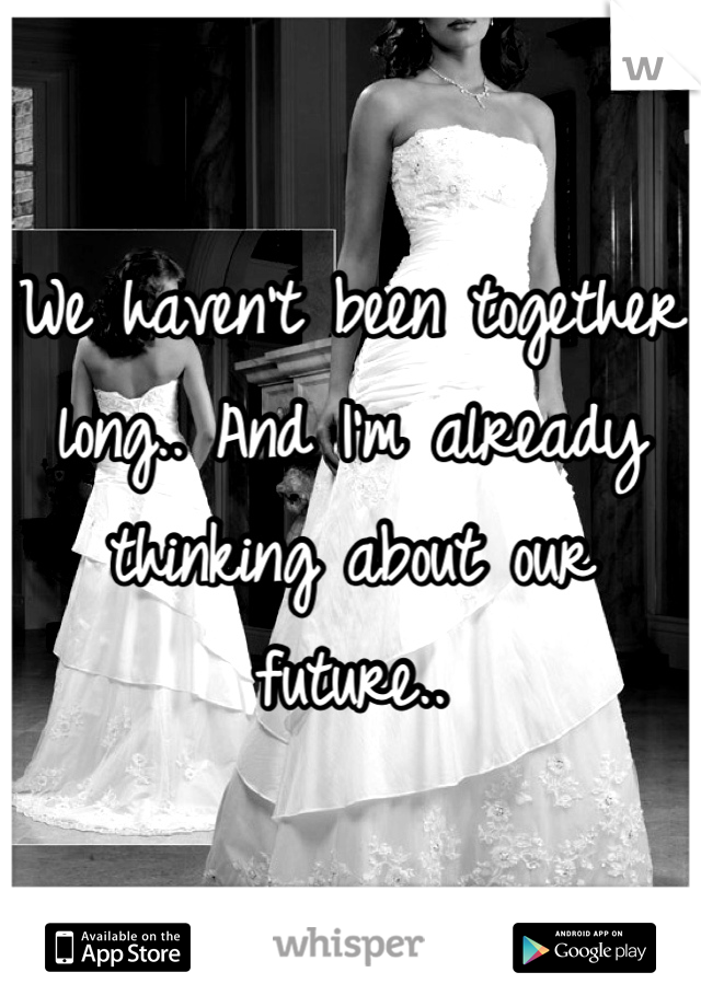 We haven't been together long.. And I'm already thinking about our future..