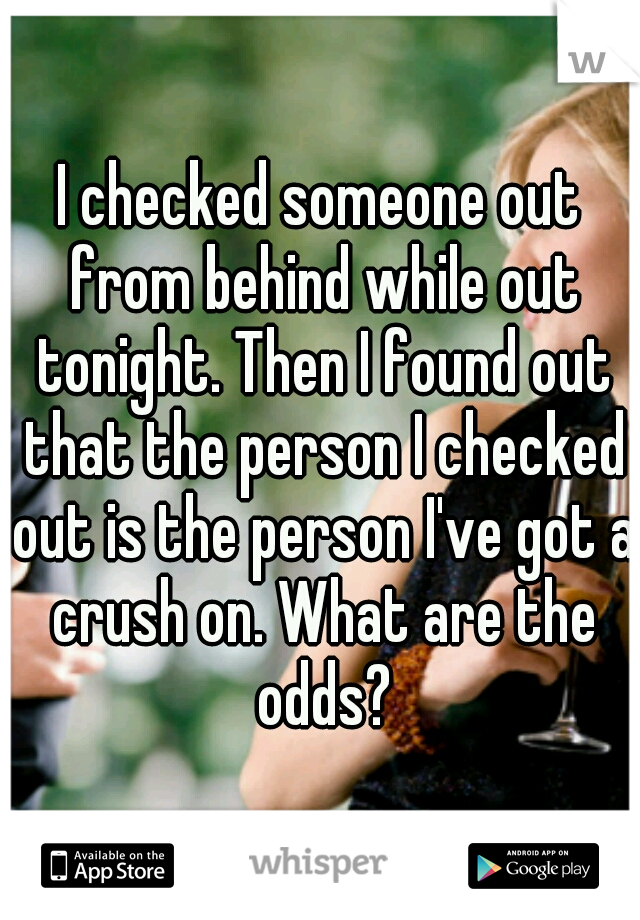 I checked someone out from behind while out tonight. Then I found out that the person I checked out is the person I've got a crush on. What are the odds?