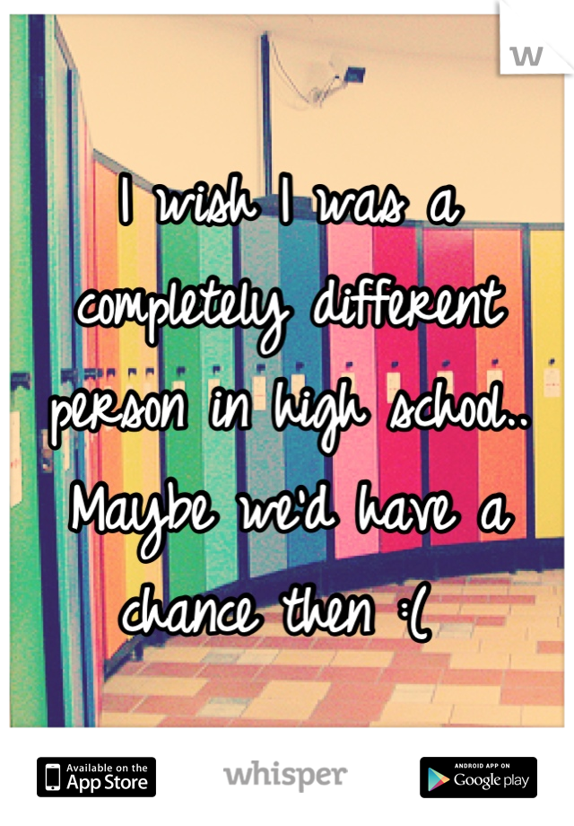 I wish I was a completely different person in high school.. Maybe we'd have a chance then :( 