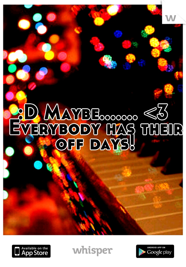 :D Maybe....... <3 Everybody has their off days!