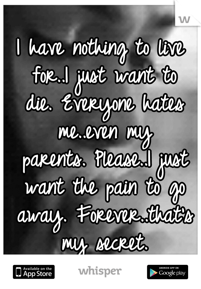I have nothing to live for..I just want to die.
Everyone hates me..even my parents.
Please..I just want the pain to go away. Forever..that's my secret.