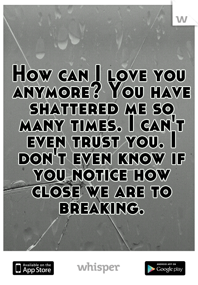 How can I love you anymore? You have shattered me so many times. I can't even trust you. I don't even know if you notice how close we are to breaking.