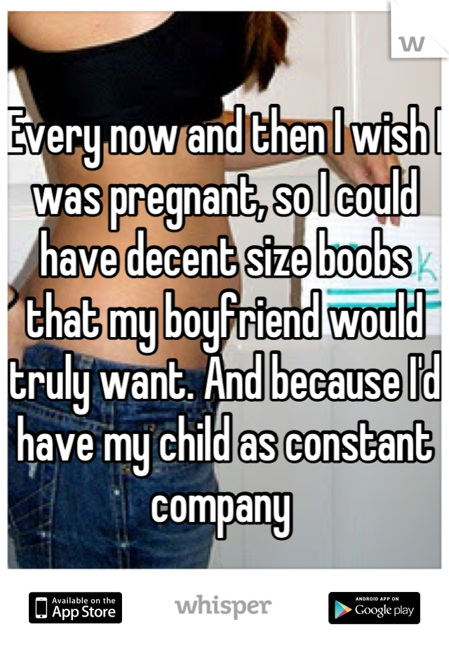 Every now and then I wish I was pregnant, so I could have decent size boobs that my boyfriend would truly want. And because I'd have my child as constant company 