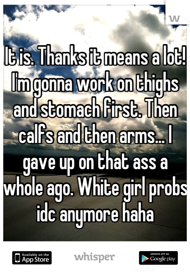 It is. Thanks it means a lot! I'm gonna work on thighs and stomach first. Then calfs and then arms... I gave up on that ass a whole ago. White girl probs idc anymore haha