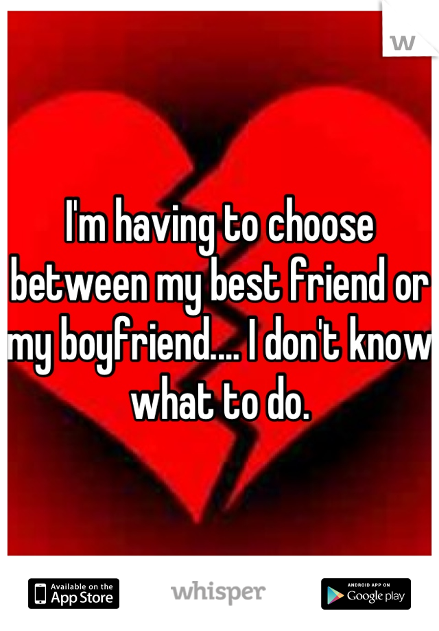 I'm having to choose between my best friend or my boyfriend.... I don't know what to do.