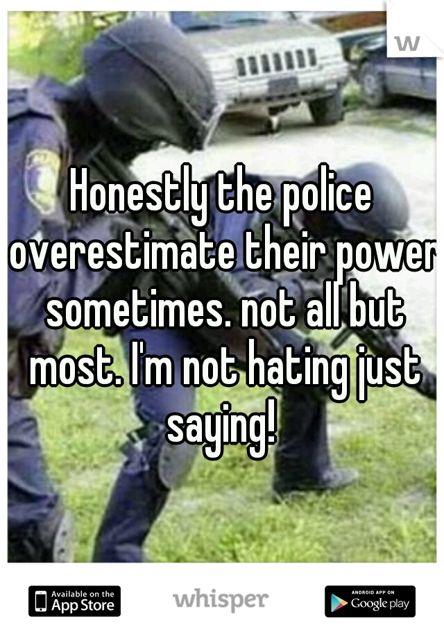 Honestly the police overestimate their power sometimes. not all but most. I'm not hating just saying! 