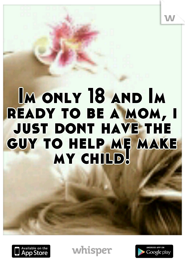  Im only 18 and Im ready to be a mom, i just dont have the guy to help me make my child!