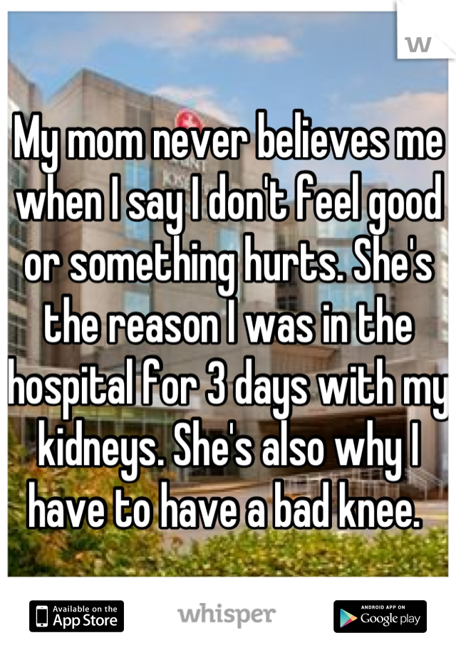 My mom never believes me when I say I don't feel good or something hurts. She's the reason I was in the hospital for 3 days with my kidneys. She's also why I have to have a bad knee. 
